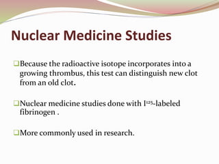 Nuclear Medicine Studies
Because the radioactive isotope incorporates into a
growing thrombus, this test can distinguish new clot
from an old clot.
Nuclear medicine studies done with I125-labeled
fibrinogen .
More commonly used in research.
 