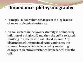 Impedance plethysmography
 Principle- Blood volume changes in the leg lead to
changes in electrical resistance.
 Venous return in the lower extremity is occluded by
inflation of a thigh cuff, and then the cuff is released,
resulting in a decrease in calf blood volume. Any
obstruction of the proximal veins diminishes the
volume change, which is detected by measuring
changes in electrical resistance (impedance) over the
calf.
 