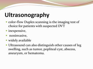 Ultrasonography
 color-flow Duplex scanning is the imaging test of
choice for patients with suspected DVT
 inexpensive,
 noninvasive,
 widely available
 Ultrasound can also distinguish other causes of leg
swelling, such as tumor, popliteal cyst, abscess,
aneurysm, or hematoma.
 