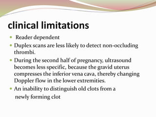 clinical limitations
 Reader dependent
 Duplex scans are less likely to detect non-occluding
thrombi.
 During the second half of pregnancy, ultrasound
becomes less specific, because the gravid uterus
compresses the inferior vena cava, thereby changing
Doppler flow in the lower extremities.
 An inability to distinguish old clots from a
newly forming clot
 