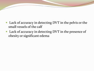 Lack of accuracy in detecting DVT in the pelvis or the
small vessels of the calf
 Lack of accuracy in detecting DVT in the presence of
obesity or significant edema
 