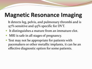 Magnetic Resonance Imaging
It detects leg, pelvis, and pulmonary thrombi and is
97% sensitive and 95% specific for DVT.
 It distinguishes a mature from an immature clot.
 MRI is safe in all stages of pregnancy.
 Test may not be appropriate for patients with
pacemakers or other metallic implants, it can be an
effective diagnostic option for some patients.
 