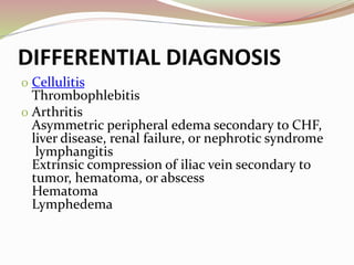 DIFFERENTIAL DIAGNOSIS
o Cellulitis
Thrombophlebitis
o Arthritis
Asymmetric peripheral edema secondary to CHF,
liver disease, renal failure, or nephrotic syndrome
lymphangitis
Extrinsic compression of iliac vein secondary to
tumor, hematoma, or abscess
Hematoma
Lymphedema
 