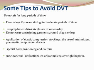 Some Tips to Avoid DVT
Do not sit for long periods of time
 Elevate legs if you are sitting for moderate periods of time
 Keep hydrated-drink six glasses of water a day
 Do not wear constricting garments around thighs or legs
 Application of elastic compression stockings, the use of intermittent
pneumatic compression devices
 special body positioning and exercise
 subcutaneous unfractionated or low molecular weight heparin.
 