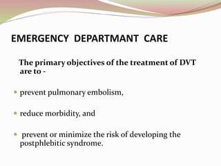 EMERGENCY DEPARTMANT CARE
The primary objectives of the treatment of DVT
are to -
 prevent pulmonary embolism,
 reduce morbidity, and
 prevent or minimize the risk of developing the
postphlebitic syndrome.
 