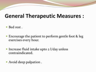 General Therapeutic Measures :
 Bed rest .
 Encourage the patient to perform gentle foot & leg
exercises every hour.
 Increase fluid intake upto 2 l/day unless
contraindicated.
 Avoid deep palpation .
 