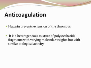 Anticoagulation
 Heparin prevents extension of the thrombus
 It is a heterogeneous mixture of polysaccharide
fragments with varying molecular weights but with
similar biological activity.
 