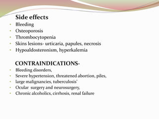 Side effects
• Bleeding
• Osteoporosis
• Thrombocytopenia
• Skins lesions- urticaria, papules, necrosis
• Hypoaldosteronism, hyperkalemia
CONTRAINDICATIONS-
• Bleeding disorders,
• Severe hypertension, threatened abortion, piles,
• large malignancies, tuberculosis’
• Ocular surgery and neurosurgery,
• Chronic alcoholics, cirrhosis, renal failure
 
