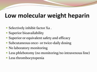 Low molecular weight heparin
 Selectively inhibit factor Xa .
 Superior bioavailability
 Superior or equivalent safety and efficacy
 Subcutaneous once- or twice-daily dosing
 No laboratory monitoring
 Less phlebotomy (no monitoring/no intravenous line)
 Less thrombocytopenia
 