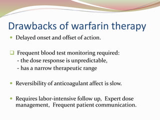 Drawbacks of warfarin therapy
 Delayed onset and offset of action.
 Frequent blood test monitoring required:
- the dose response is unpredictable,
- has a narrow therapeutic range
 Reversibility of anticoagulant affect is slow.
 Requires labor-intensive follow up, Expert dose
management, Frequent patient communication.
 