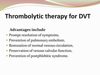 Thrombolytic therapy for DVT
Advantages include
 Prompt resolution of symptoms,
 Prevention of pulmonary embolism,
 Restoration of normal venous circulation,
 Preservation of venous valvular function,
 Prevention of postphlebitic syndrome.
 
