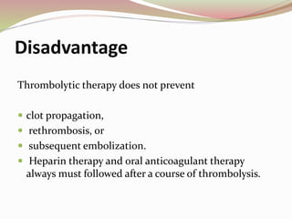 Disadvantage
Thrombolytic therapy does not prevent
 clot propagation,
 rethrombosis, or
 subsequent embolization.
 Heparin therapy and oral anticoagulant therapy
always must followed after a course of thrombolysis.
 
