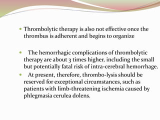  Thrombolytic therapy is also not effective once the
thrombus is adherent and begins to organize
 The hemorrhagic complications of thrombolytic
therapy are about 3 times higher, including the small
but potentially fatal risk of intra-cerebral hemorrhage.
 At present, therefore, thrombo-lysis should be
reserved for exceptional circumstances, such as
patients with limb-threatening ischemia caused by
phlegmasia cerulea dolens.
 