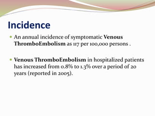 Incidence
 An annual incidence of symptomatic Venous
ThromboEmbolism as 117 per 100,000 persons .
 Venous ThromboEmbolism in hospitalized patients
has increased from 0.8% to 1.3% over a period of 20
years (reported in 2005).
 