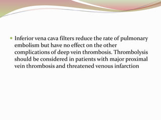  Inferior vena cava filters reduce the rate of pulmonary
embolism but have no effect on the other
complications of deep vein thrombosis. Thrombolysis
should be considered in patients with major proximal
vein thrombosis and threatened venous infarction
 