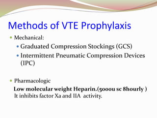 Methods of VTE Prophylaxis
 Mechanical:
 Graduated Compression Stockings (GCS)
 Intermittent Pneumatic Compression Devices
(IPC)
 Pharmacologic
Low molecular weight Heparin.(5000u sc 8hourly )
It inhibits factor Xa and IIA activity.
 
