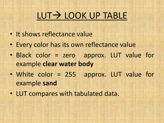 LUT LOOK UP TABLE
• It shows reflectance value
• Every color has its own reflectance value
• Black color = zero approx. LUT value for
example clear water body
• White color = 255 approx. LUT value for
example sand
• LUT compares with tabulated data.
 