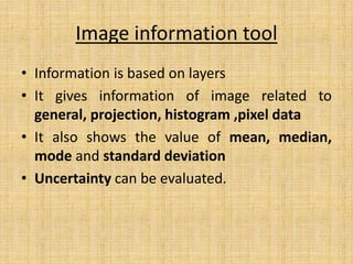 Image information tool
• Information is based on layers
• It gives information of image related to
general, projection, histogram ,pixel data
• It also shows the value of mean, median,
mode and standard deviation
• Uncertainty can be evaluated.
 