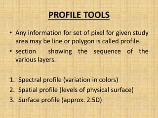 PROFILE TOOLS
• Any information for set of pixel for given study
area may be line or polygon is called profile.
• section showing the sequence of the
various layers.
1. Spectral profile (variation in colors)
2. Spatial profile (levels of physical surface)
3. Surface profile (approx. 2.5D)
 