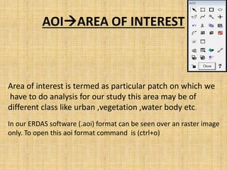 AOIAREA OF INTEREST
Area of interest is termed as particular patch on which we
have to do analysis for our study this area may be of
different class like urban ,vegetation ,water body etc.
In our ERDAS software (.aoi) format can be seen over an raster image
only. To open this aoi format command is (ctrl+o)
 