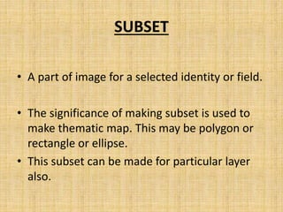 SUBSET
• A part of image for a selected identity or field.
• The significance of making subset is used to
make thematic map. This may be polygon or
rectangle or ellipse.
• This subset can be made for particular layer
also.
 