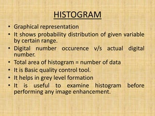 HISTOGRAM
• Graphical representation
• It shows probability distribution of given variable
by certain range.
• Digital number occurence v/s actual digital
number.
• Total area of histogram = number of data
• It is Basic quality control tool.
• It helps in grey level formation
• It is useful to examine histogram before
performing any image enhancement.
 