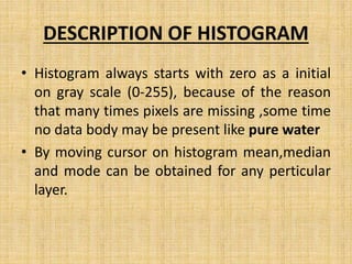 DESCRIPTION OF HISTOGRAM
• Histogram always starts with zero as a initial
on gray scale (0-255), because of the reason
that many times pixels are missing ,some time
no data body may be present like pure water
• By moving cursor on histogram mean,median
and mode can be obtained for any perticular
layer.
 