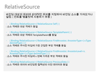 RelativeSource
바인딩 대상의 위치에 상대적인 위치를 지정하여 바인딩 소스를 가져오거나
설정. ( 컨트롤 템플릿에 사용하기 유용 )

- { Binding RelativeSource={ RelativeSource Self } }
: 소스 객체와 대상 객체가 동일

- { Binding RelativeSource={ RelativeSource TemplateParent } }
: 소스 객체와 대상 객체의 TemplateParent를 동일

-  { Binding RelativeSource={ RelativeSource FindAncestor, AncestorType={ x:Type
   desiredType } } }
: 소스 객체와 주어진 타입에 가장 근접한 부모 객체를 동일

-  { Binding RelativeSource={ RelativeSource FindAncestor, AncestorLevel=n,
   AnsestorType={ x:Type desiredType } } }
: 소스 객체와 주어진 타입에 n 번째 가까운 부모 객체와 동일

- { Binding RelativeSource={ RelativeSource PreviousData } }
: 소스 객체와 데이터 바인딩된 컬렉션의 이전 데이터와 동일
 