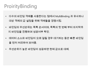ProirityBinding
• 다수의 바인딩 객체를 사용한다는 점에서 MultiBinding 과 유사하나
  대상 객체의 값 설정을 위해 객체들을 경쟁시킴.

• 바인딩의 우선순위는 목록 순서이며, 목록의 첫 번째 부터 마지막까
 지 바인딩을 진행하며 성공여부 확인.

• 데이터 소스와 바인딩이 오래 걸릴 경우 대기하는 동안 빠른 바인딩
  을 먼저 처리하여 보여줌.

• 우선순위가 높은 바인딩이 성공하면 현재 값으로 대체.
 