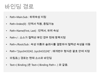 바인딩 경로
•   Path=Main.Sub : 하위속성 지정

•   Path=Index[0] : 인덱서 적용, 중첩가능

•   Path=Name[First, Last] : 인덱서, 하위 속성

•   Path=/ : 소스가 컬렉션 뷰인 경우 현재 항목지정

•   Path=/Root/Sub : 속성 이름과 슬래시를 결합하여 컬렉션 속성을 이동

•   Path=“[(sys:Int32)42, (sys:Int32)24]” : 매개변수 형식은 괄호 안에 지정

•   마침표(.) 경로는 현재 소스와 바인딩

•   Text={ Binding }은 Text={ Binding Path=. } 와 같음.
 