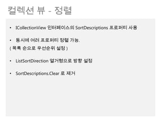 컬렉션 뷰 - 정렬
• ICollectionView 인터페이스의 SortDescriptions 프로퍼티 사용

• 동시에 여러 프로퍼티 정렬 가능.
( 목록 순으로 우선순위 설정 )

• ListSortDirection 열거형으로 방향 설정

• SortDescriptions.Clear 로 제거
 