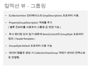 컬렉션 뷰 - 그룹핑
• ICollectionView 인터페이스의 GropDescriptions 프로퍼티 사용.

• PropertyGroupDescription 객체를 추가
 ( 밸류 컨버터를 사용하여 그룹핑 값 변경 가능 )

• 즉시 렌더링 되지 않기 때문에 ItemsControl의 GroupStyle 프로퍼티
 정의 ( HeaderTemplate )

• GroupStyle.Default 프로퍼티 사용 가능

• 데이터 템플릿 생성 시 CollectionViewGroup 객체가 데이터 컨텍스트
 로 연결됨.
 