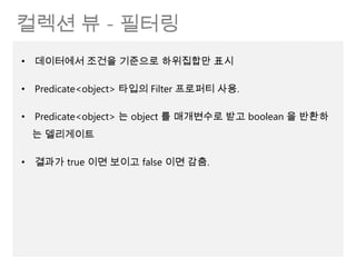 컬렉션 뷰 - 필터링
• 데이터에서 조건을 기준으로 하위집합만 표시

• Predicate<object> 타입의 Filter 프로퍼티 사용.

• Predicate<object> 는 object 를 매개변수로 받고 boolean 을 반환하
 는 델리게이트

• 결과가 true 이면 보이고 false 이면 감춤.
 