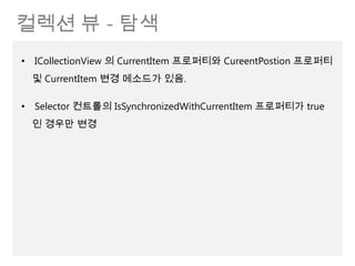 컬렉션 뷰 - 탐색
• ICollectionView 의 CurrentItem 프로퍼티와 CureentPostion 프로퍼티
 및 CurrentItem 변경 메소드가 있음.

• Selector 컨트롤의 IsSynchronizedWithCurrentItem 프로퍼티가 true
 인 경우만 변경
 