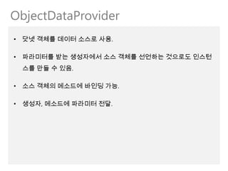 ObjectDataProvider
• 닷넷 객체를 데이터 소스로 사용.

• 파라미터를 받는 생성자에서 소스 객체를 선언하는 것으로도 인스턴
 스를 만들 수 있음.

• 소스 객체의 메소드에 바인딩 가능.

• 생성자, 메소드에 파라미터 전달.
 