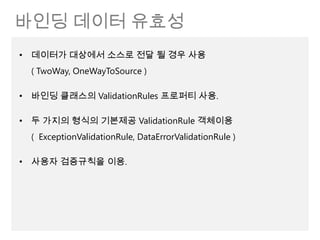 바인딩 데이터 유효성
• 데이터가 대상에서 소스로 전달 될 경우 사용
  ( TwoWay, OneWayToSource )

• 바인딩 클래스의 ValidationRules 프로퍼티 사용.

• 두 가지의 형식의 기본제공 ValidationRule 객체이용
  ( ExceptionValidationRule, DataErrorValidationRule )

• 사용자 검증규칙을 이용.
 