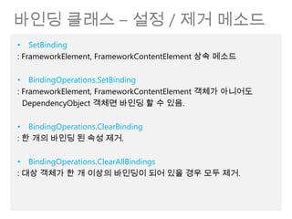 바인딩 클래스 – 설정 / 제거 메소드
• SetBinding
: FrameworkElement, FrameworkContentElement 상속 메소드

• BindingOperations.SetBinding
: FrameworkElement, FrameworkContentElement 객체가 아니어도
  DependencyObject 객체면 바인딩 할 수 있음.

• BindingOperations.ClearBinding
: 한 개의 바인딩 된 속성 제거.

• BindingOperations.ClearAllBindings
: 대상 객체가 한 개 이상의 바인딩이 되어 있을 경우 모두 제거.
 