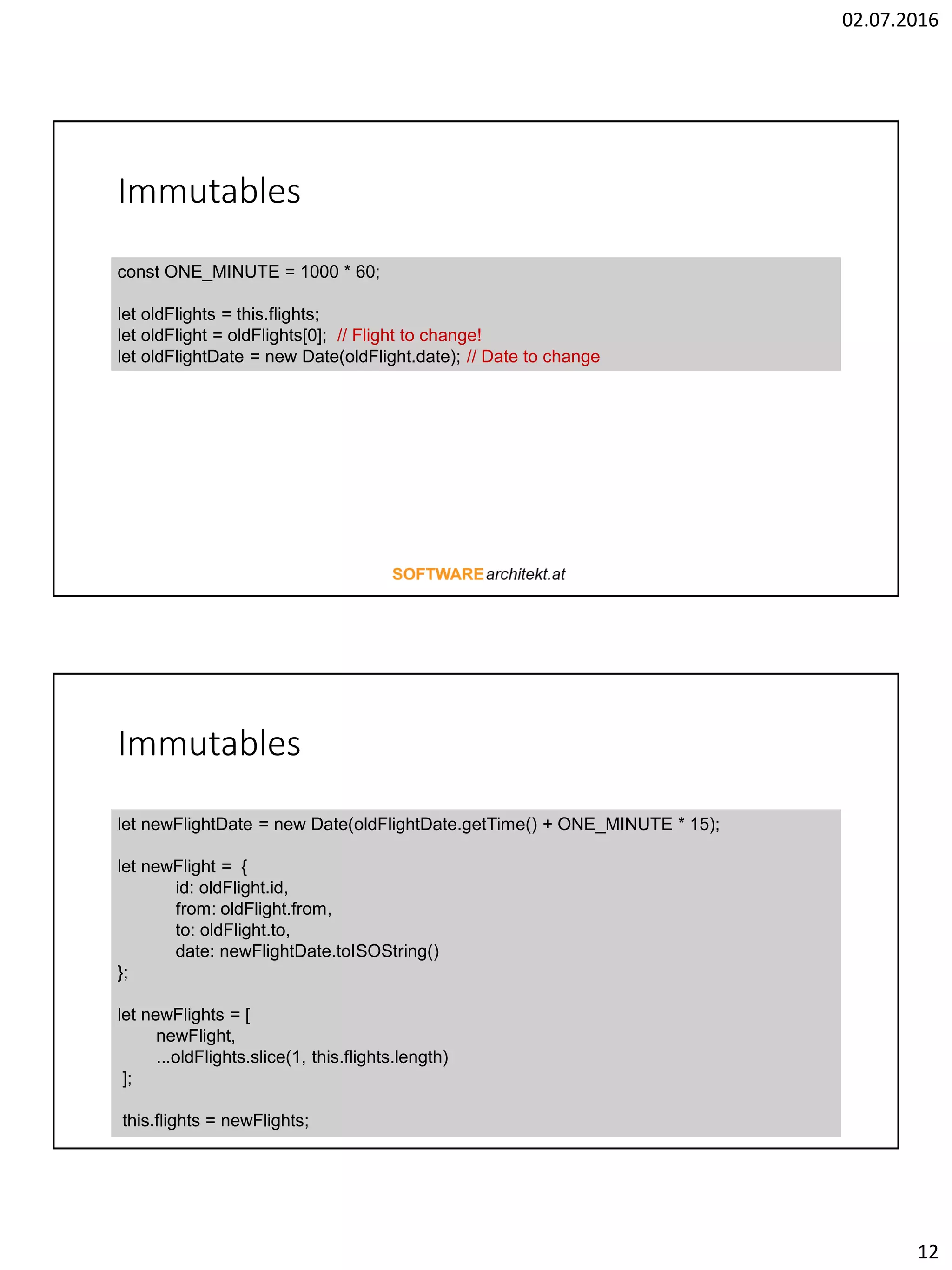 02.07.2016 12 Immutables const ONE_MINUTE = 1000 * 60; let oldFlights = this.flights; let oldFlight = oldFlights[0]; // Flight to change! let oldFlightDate = new Date(oldFlight.date); // Date to change Immutables let newFlightDate = new Date(oldFlightDate.getTime() + ONE_MINUTE * 15); let newFlight = { id: oldFlight.id, from: oldFlight.from, to: oldFlight.to, date: newFlightDate.toISOString() }; let newFlights = [ newFlight, ...oldFlights.slice(1, this.flights.length) ]; this.flights = newFlights; 
