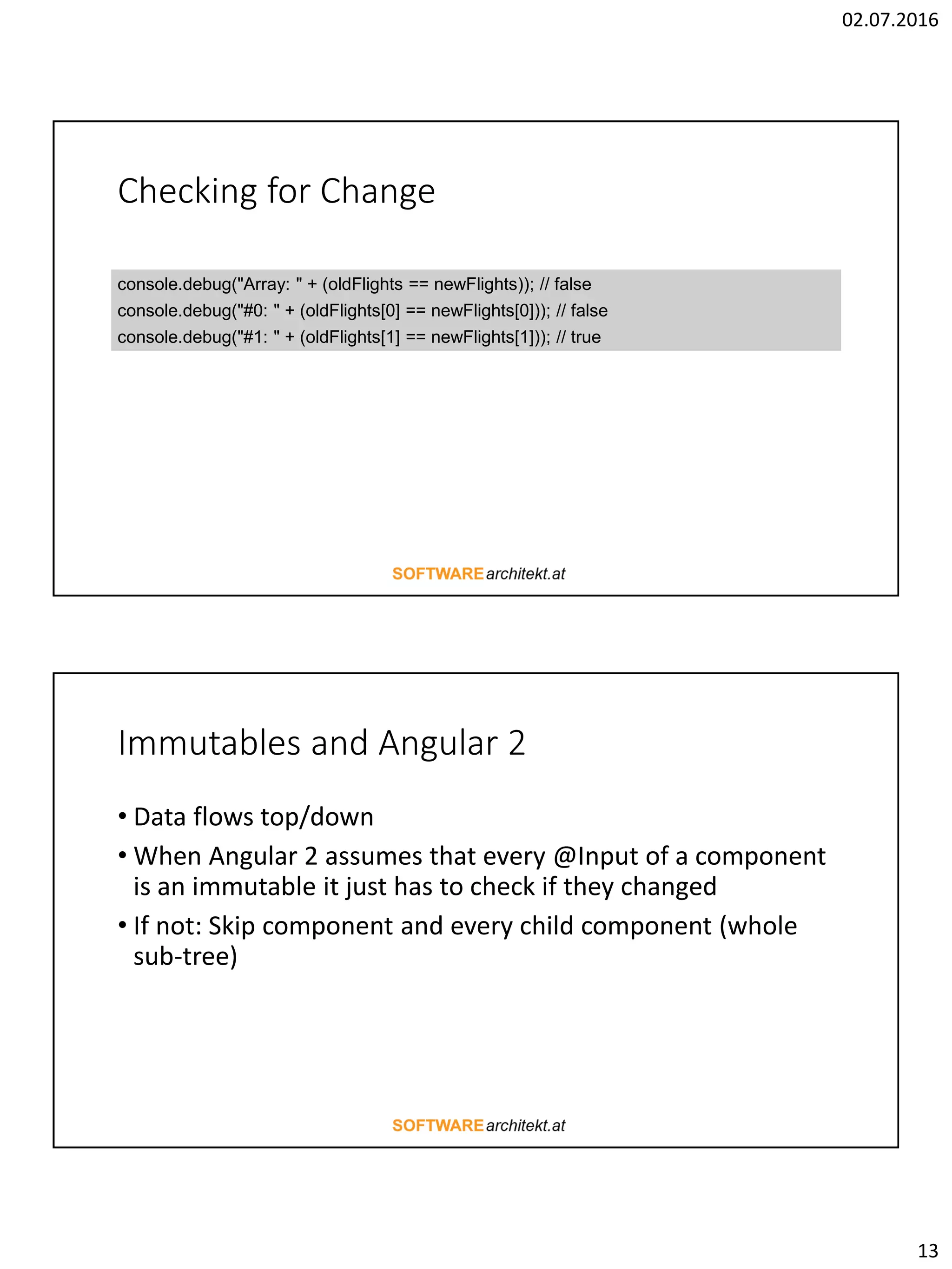 02.07.2016 13 Checking for Change console.debug("Array: " + (oldFlights == newFlights)); // false console.debug("#0: " + (oldFlights[0] == newFlights[0])); // false console.debug("#1: " + (oldFlights[1] == newFlights[1])); // true Immutables and Angular 2 • Data flows top/down • When Angular 2 assumes that every @Input of a component is an immutable it just has to check if they changed • If not: Skip component and every child component (whole sub-tree) 