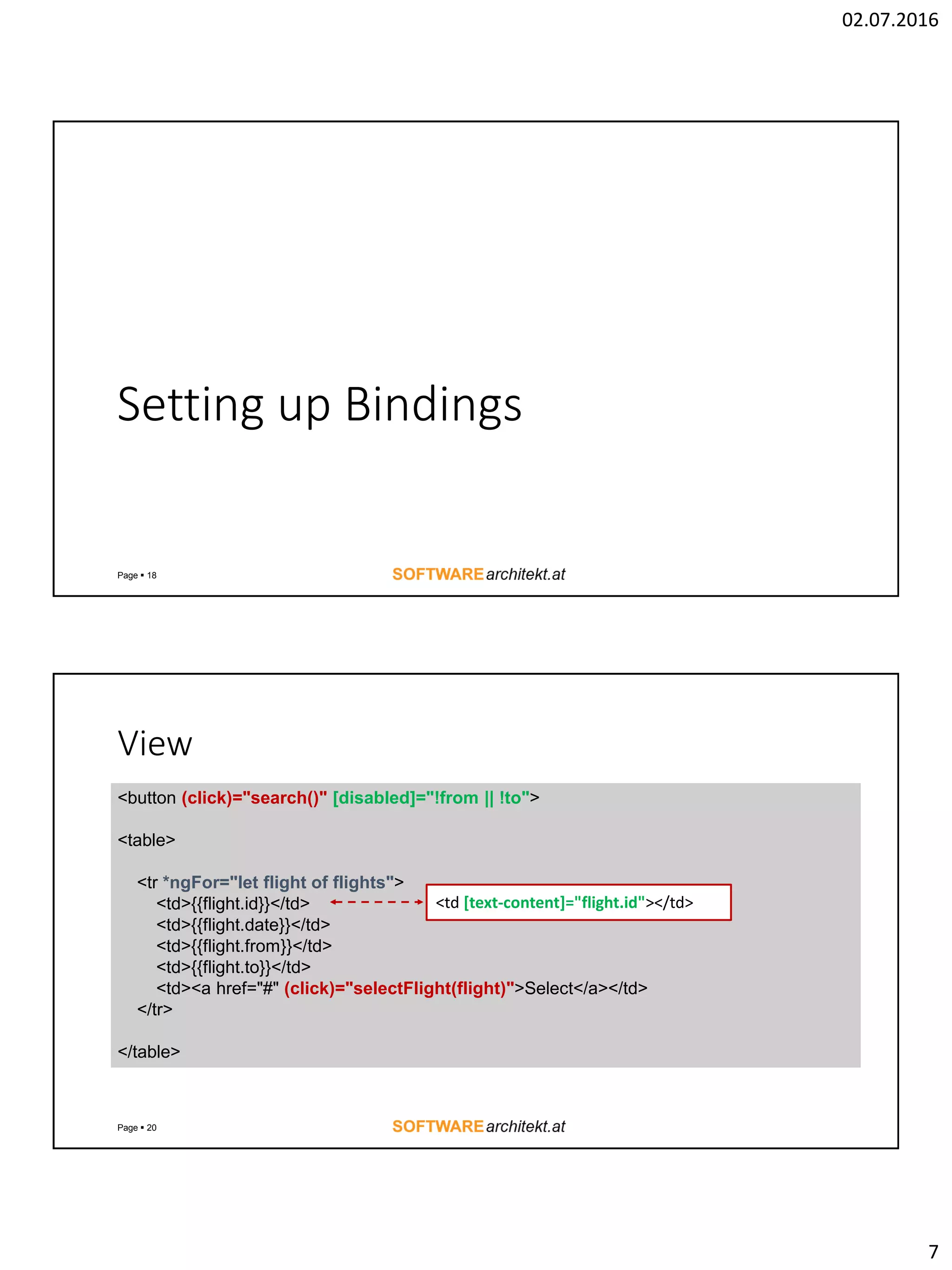 02.07.2016 7 Setting up Bindings Page  18 View Page  20 <button (click)="search()" [disabled]="!from || !to"> <table> <tr *ngFor="let flight of flights"> <td>{{flight.id}}</td> <td>{{flight.date}}</td> <td>{{flight.from}}</td> <td>{{flight.to}}</td> <td><a href="#" (click)="selectFlight(flight)">Select</a></td> </tr> </table> <td [text-content]="flight.id"></td> 