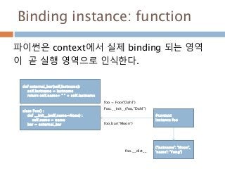 Binding instance: function
파이썬은 context에서 실제 binding 되는 영역
이 곧 실행 영역으로 인식한다.
class Foo() :
def __init__(self,name=None) :
self.name = name
bar = external_bar
#context
Instance foo
foo = Foo(“Dahl”)
Foo.__init__(foo,”Dahl”)
{'lastname': 'Moon',
'name': 'Yong'}foo.__dict__
def external_bar(self,lastname):
self.lastname = lastname
return self.name+ " " + self.lastname
foo.bar(“Moon”)
 