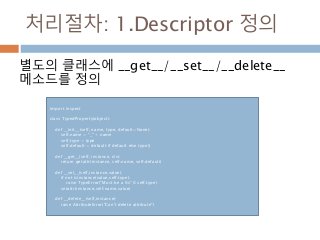 처리절차: 1.Descriptor 정의
별도의 클래스에 __get__/__set__/__delete__
메소드를 정의
import inspect
class TypedProperty(object):
def __init__(self, name, type, default=None):
self.name = "_" + name
self.type = type
self.default = default if default else type()
def __get__(self, instance, cls):
return getattr(instance, self.name, self.default)
def __set__(self,instance,value):
if not isinstance(value,self.type):
raise TypeError("Must be a %s" % self.type)
setattr(instance,self.name,value)
def __delete__(self,instance):
raise AttributeError("Can't delete attribute")
 