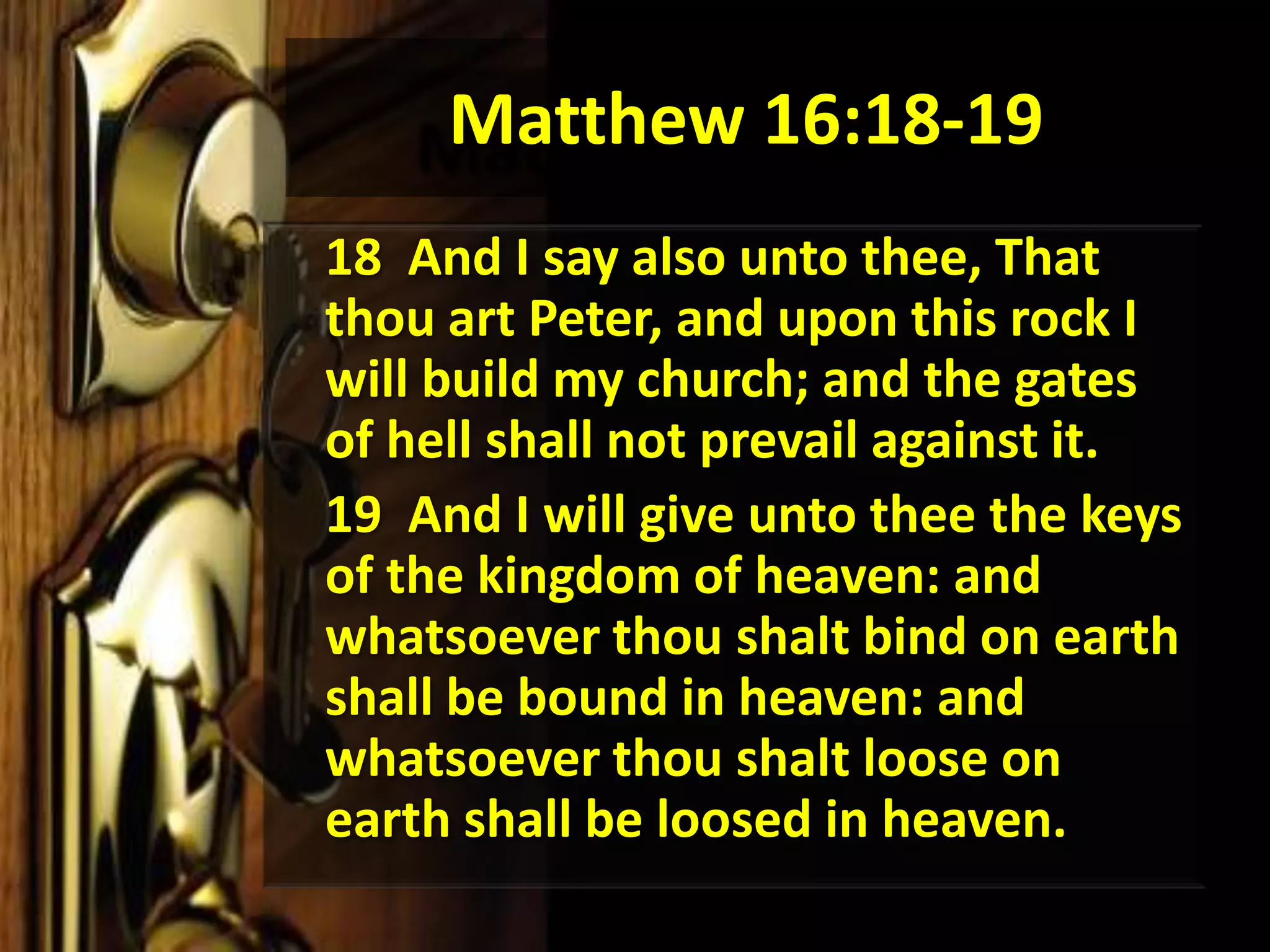 Matthew 16:18-1918  And I say also unto thee, That thou art Peter, and upon this rock I will build my church; and the gates of hell shall not prevail against it. 	19  And I will give unto thee the keys of the kingdom of heaven: and whatsoever thou shalt bind on earth shall be bound in heaven: and whatsoever thou shalt loose on earth shall be loosed in heaven. 