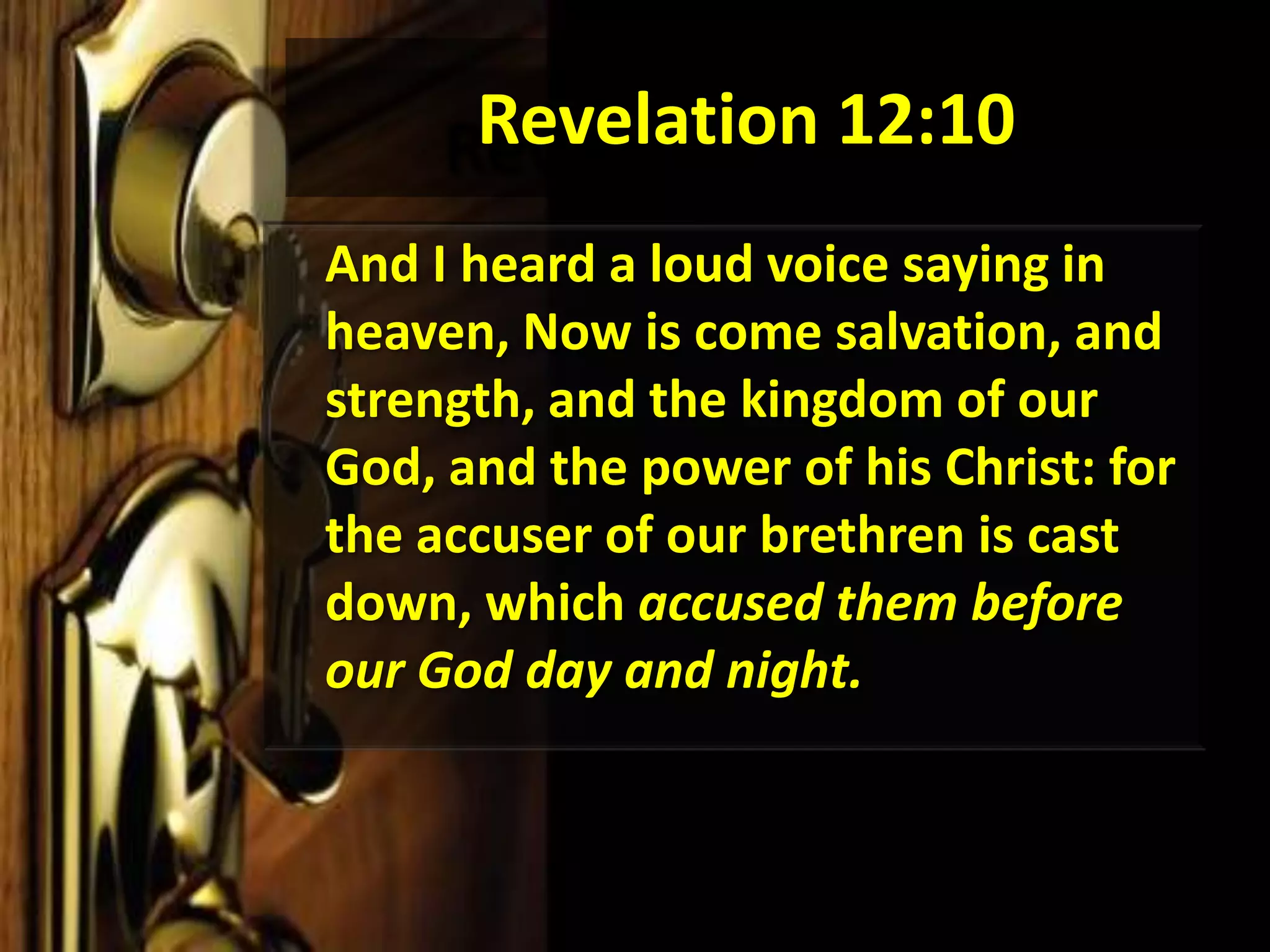 Revelation 12:10	And I heard a loud voice saying in heaven, Now is come salvation, and strength, and the kingdom of our God, and the power of his Christ: for the accuser of our brethren is cast down, which accused them before our God day and night. 