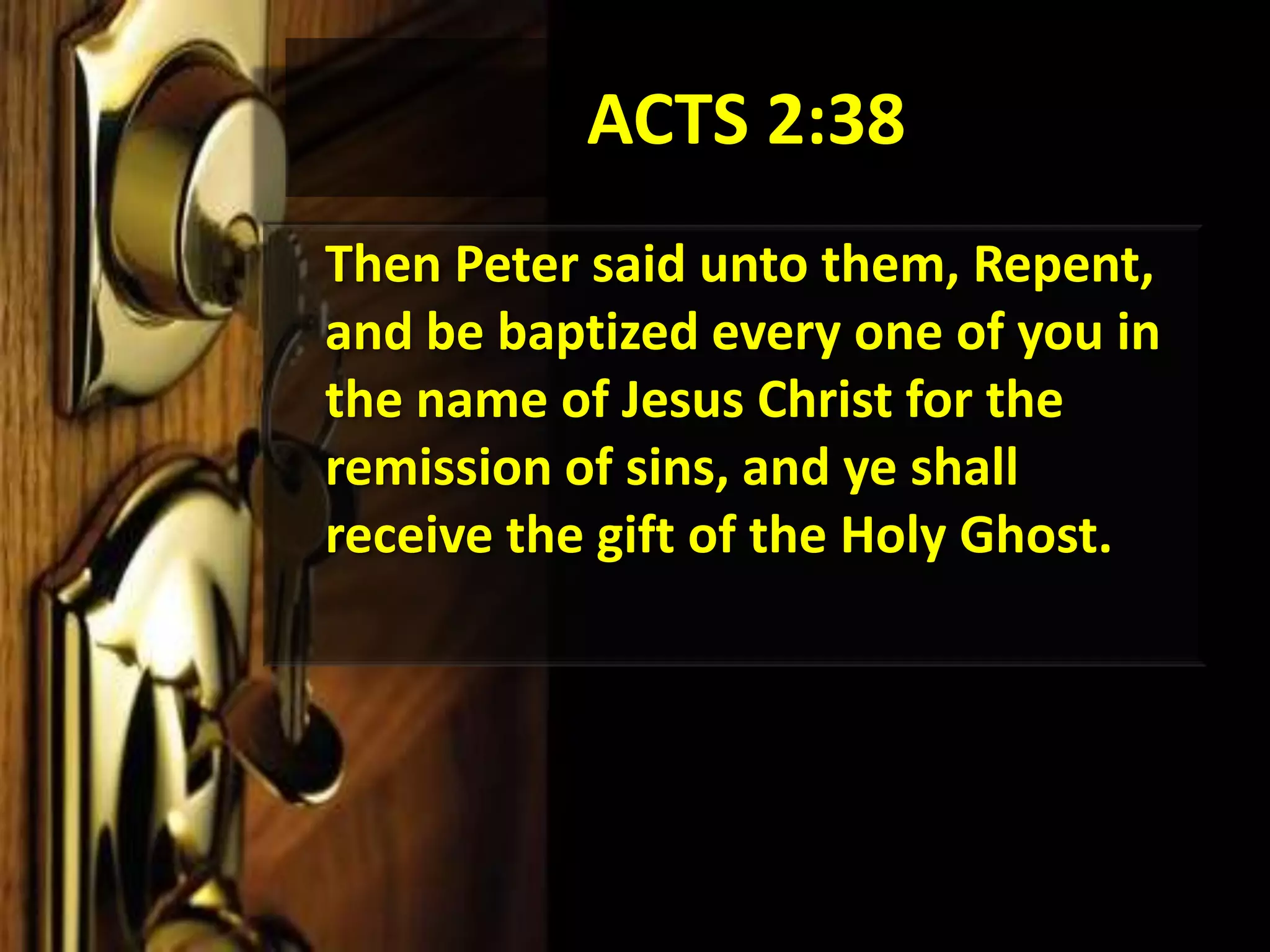 ACTS 2:38	Then Peter said unto them, Repent, and be baptized every one of you in the name of Jesus Christ for the remission of sins, and ye shall receive the gift of the Holy Ghost. 