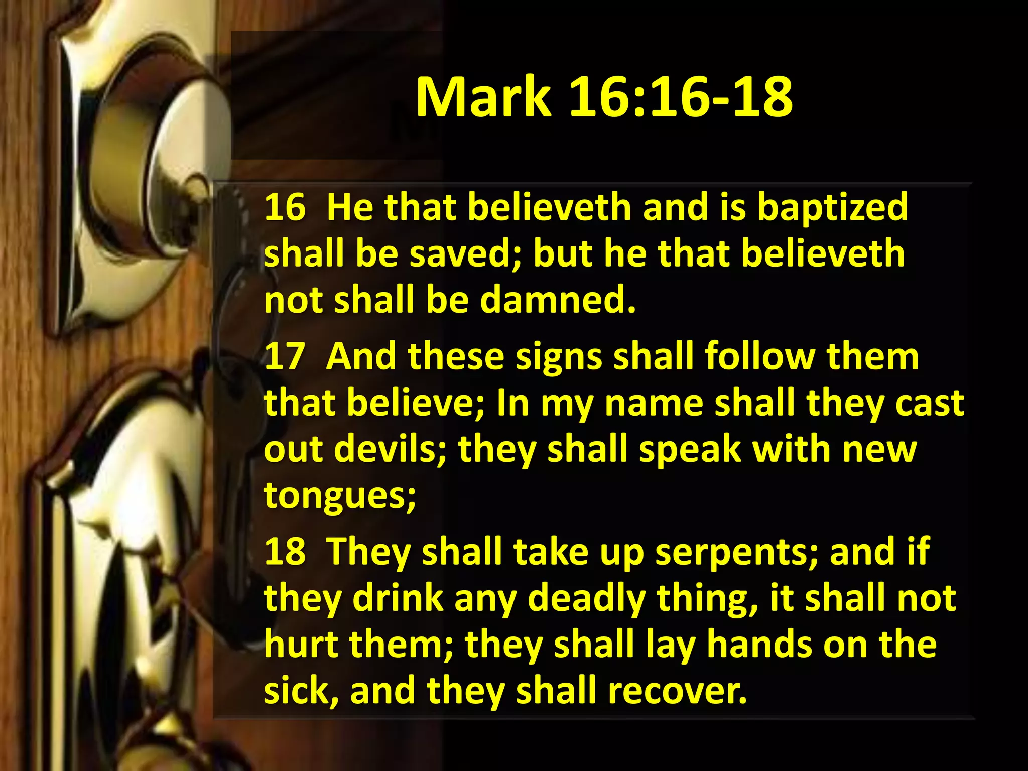 Mark 16:16-18	16  He that believeth and is baptized shall be saved; but he that believeth not shall be damned. 	17  And these signs shall follow them that believe; In my name shall they cast out devils; they shall speak with new tongues; 18  They shall take up serpents; and if they drink any deadly thing, it shall not hurt them; they shall lay hands on the sick, and they shall recover. 