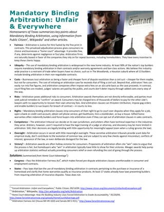 Mandatory Binding
Arbitration: Unfair
& Everywhere
Homeowners of Texas summarizes key points about
Mandatory Binding Arbitration, using information from
Public Citizen1, Wikipedia2 and other articles.
      Fairness – Arbitration is Justice for Hire fueled by the fine print in
       contracts. This privatized adjudication process gives consumers no
       choice and businesses a “home court” advantage. It provides few,
       if any, deterrents against negligence or foul play. Arbitration firms
       are naturally biased in favor of the companies they rely on for repeat business, including homebuilders. They have every incentive to
       keep these clients happy.
      Ubiquity – The use of mandatory binding arbitration is widespread in the new home industry. At least 90% of the nation’s top builders
       require mandatory binding arbitration in their contracts and/or warranty agreements and ban class actions. We believe this industry-
       wide practice is a restraint of trade when buyers have no choice, such as in The Woodlands, a Houston suburb where all 13 builders
       include binding arbitration in their non-negotiable contracts.
      Costs – Businesses tout arbitration as being a faster and cheaper form of dispute resolution than a civil suit – cheaper for them maybe,
       but not for consumers. The cost of initiating an arbitration case far exceeds that of filing a civil suit. Beyond that, arbitrators’ fees can
       easily run into five figures, and arbitration companies often impose extra fees on an ala carte basis as the case proceeds. In contrast,
       court filing fees are modest, judges’ salaries are paid by the public, and courts don’t deter inquiry through added costs every step of
       the way.
      Risks – Arbitration poses additional risks to consumers. Arbitration awards themselves are not directly enforceable, and parties must
       seek judicial remedies to "confirm" an award. Consumers may be charged tens of thousands of dollars to pay for the other side’s
       lawyers with no opportunity to recover their own attorney fees. And arbitration clauses can threaten retribution, impose gag orders
       and enable builders to sue buyers for breach of contract – in courts no less.
      Rights – Mandatory binding arbitration clauses strip consumers of their right to go to court over disputes when they apply for a job,
       open a bank or credit card account, obtain cell phone service, get healthcare, hire a stockbroker, or buy a house. Gifted home
       warranties often indemnify builders and force buyers into arbitration even if they can opt out of arbitration clauses in sales contracts.
      Competence – The arbitration tribunal can decide on its own jurisdiction, and arbiters often have technical expertise in the industries
       they serve. Arbiters, however, aren’t required to have the legal training of a judge or attorney, and discovery may be more limited in
       arbitration. Still, their decisions are legally binding with little opportunity for meaningful appeal (even when a ruling ignores the law).
      Oversight – Arbitration occurs in secret with little meaningful oversight. These secretive arbitration tribunals provide scant data for
       empirical study, don’t contribute to the evolution of common law, and are subject to very few checks against misconduct, conflicts of
       interest, ignorance of the law, or even deliberate disregard for the law.
      Victory? – Arbitration awards are often hollow victories for consumers. Proponents of arbitration often cite “win” rates to argue that
       the process is fair, but homebuyers who “win” in arbitration typically have little to show for their victories. Meager awards help pump-
       up arbitration statistics without actually providing consumers relief or even refunding the cost of going through the process.

Solutions (summarized from Home Court Advantage3):
      Congress – Pass the Arbitration Fairness Act4, which makes forced pre-dispute arbitration clauses unenforceable in consumer and
       employment contracts.
      States – Pass laws that ban the use of mandatory binding arbitration in contracts pertaining to the purchase or insurance of a
       homestead and clarify that home warranties qualify as insurance products. At least 17 states already have laws preventing builders
       from requiring arbitration of insurance disputes. Texas does not.



1
    “Forced Arbitration: Unfair and Everywhere,” Public Citizen, 09/14/09, http://www.citizen.org/documents/UnfairAndEverywhere.pdf
2
    “Arbitration,” Wikipedia, http://en.wikipedia.org/wiki/Arbitration
3
  “Home Court Advantage: How the Building Industry Uses Forced Arbitration to Evade Accountability,” 05/20/09,
http://www.fairarbitrationnow.org/uploads/HomeCourtAdvantage.pdf
4
  “Arbitration Fairness Act (House Bill HR-1020 and Senate Bill S-931),” http://www.fairarbitrationnow.org/
 