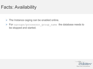 Facts: Availability
 The Instance caging can be enabled online.
 For cgroups/processor_group_name the database needs to
be stopped and started.
 