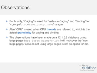 Observations
 For brevity, “Caging” is used for “Instance Caging” and “Binding” for
“cgroups/processor_group_name” usages.
 Also “CPU” is used when CPU threads are referred to, which is the
actual granularity for caging and binding.
 The observations have been made on a 12.1.0.2 database using
large pages (use_large_pages=only). I will not cover the “non
large pages” case as not using large pages is not an option for me.
 