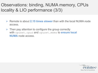 Observations: binding, NUMA memory, CPUs
locality & LIO performance (3/3)
 Remote is about 2.15 times slower than with the local NUMA node
access.
 Then pay attention to configure the group correctly
with cpuset.cpus and cpuset.mems to ensure local
NUMA node access.
 